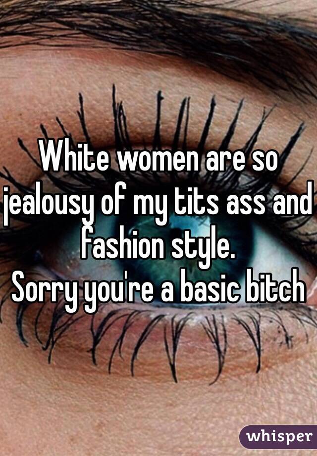 White women are so jealousy of my tits ass and fashion style. 
Sorry you're a basic bitch 