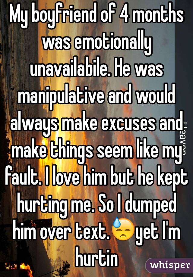 My boyfriend of 4 months was emotionally unavailabile. He was manipulative and would always make excuses and make things seem like my fault. I love him but he kept hurting me. So I dumped him over text.😓yet I'm hurtin