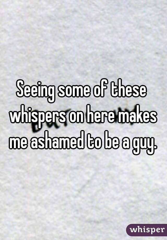 Seeing some of these whispers on here makes me ashamed to be a guy.