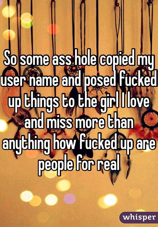 So some ass hole copied my user name and posed fucked up things to the girl I love and miss more than anything how fucked up are people for real 