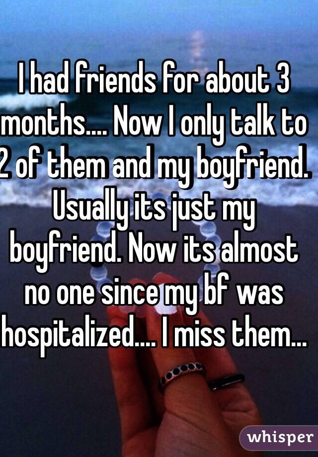 I had friends for about 3 months.... Now I only talk to 2 of them and my boyfriend. Usually its just my boyfriend. Now its almost no one since my bf was hospitalized.... I miss them...