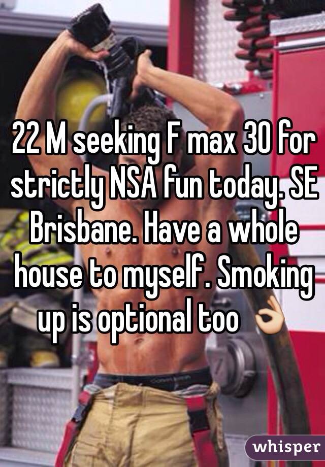 22 M seeking F max 30 for strictly NSA fun today. SE Brisbane. Have a whole house to myself. Smoking up is optional too 👌