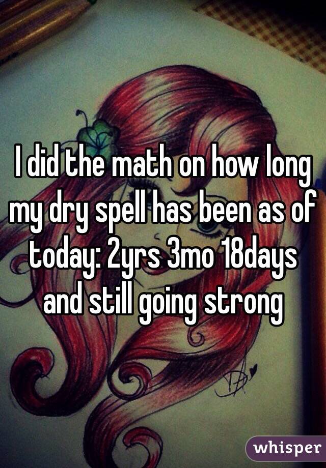 I did the math on how long my dry spell has been as of today: 2yrs 3mo 18days and still going strong