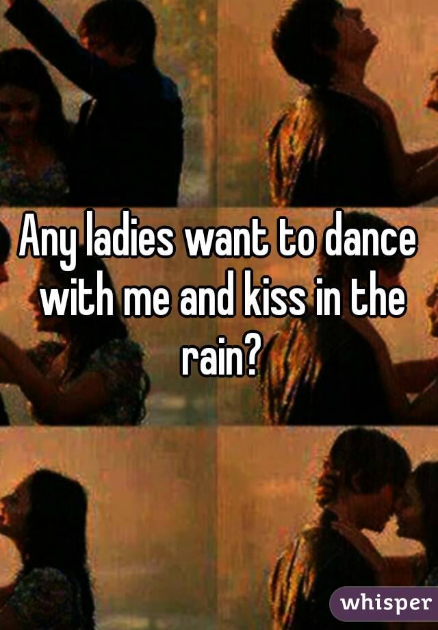 Any ladies want to dance with me and kiss in the rain?