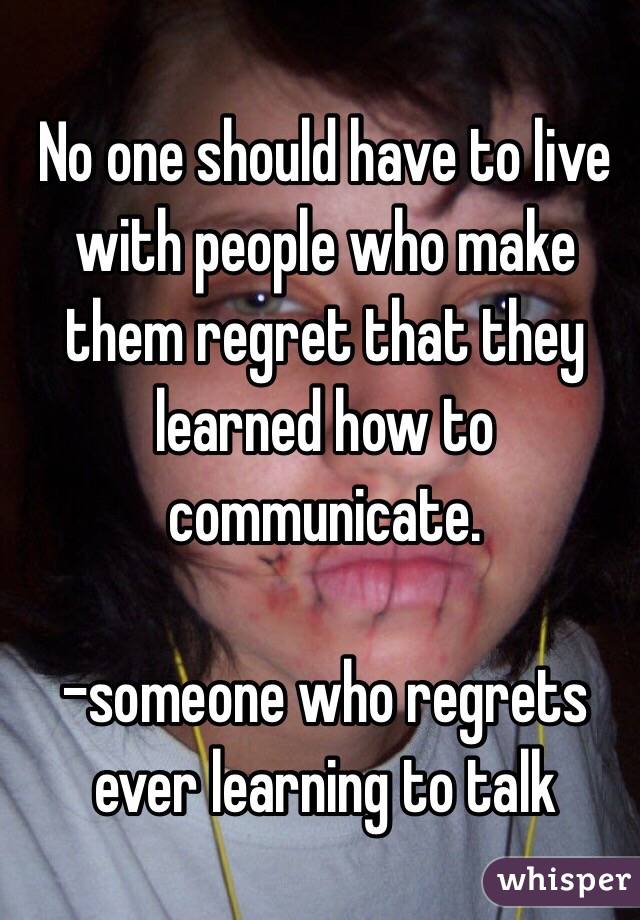 No one should have to live with people who make them regret that they learned how to communicate.

-someone who regrets ever learning to talk