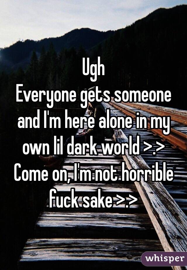 Ugh
Everyone gets someone and I'm here alone in my own lil dark world >.>
Come on, I'm not horrible fuck sake >.>