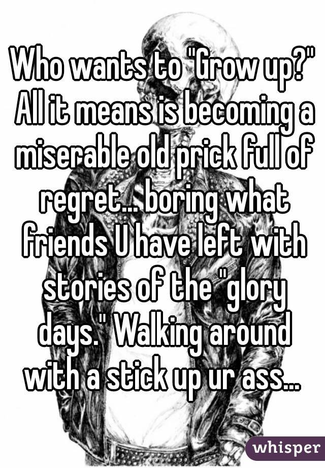 Who wants to "Grow up?" All it means is becoming a miserable old prick full of regret... boring what friends U have left with stories of the "glory days." Walking around with a stick up ur ass... 