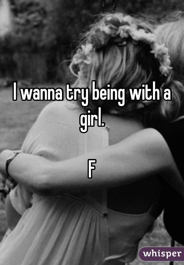 I wanna try being with a girl.

F 