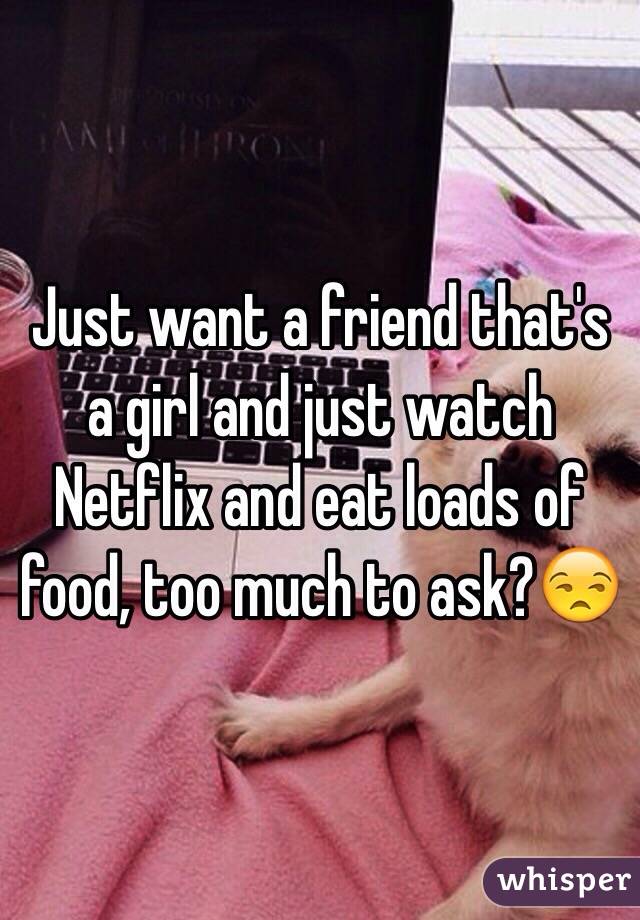 Just want a friend that's a girl and just watch Netflix and eat loads of food, too much to ask?😒