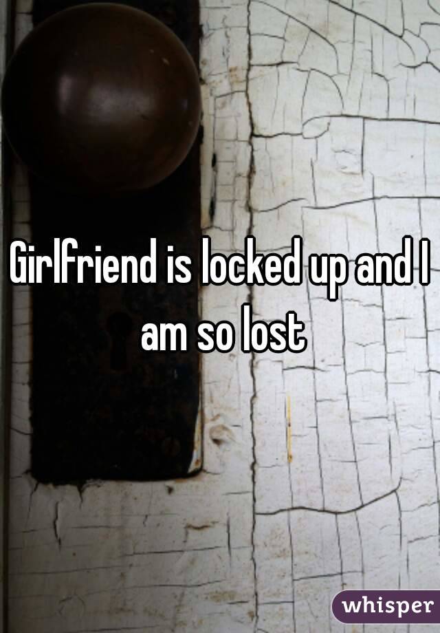 Girlfriend is locked up and I am so lost