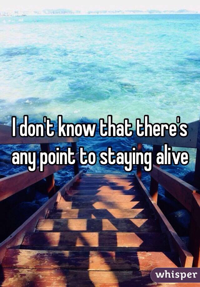 I don't know that there's any point to staying alive 