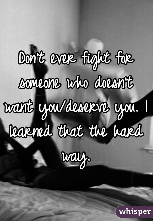 Don't ever fight for someone who doesn't want you/deserve you. I learned that the hard way. 