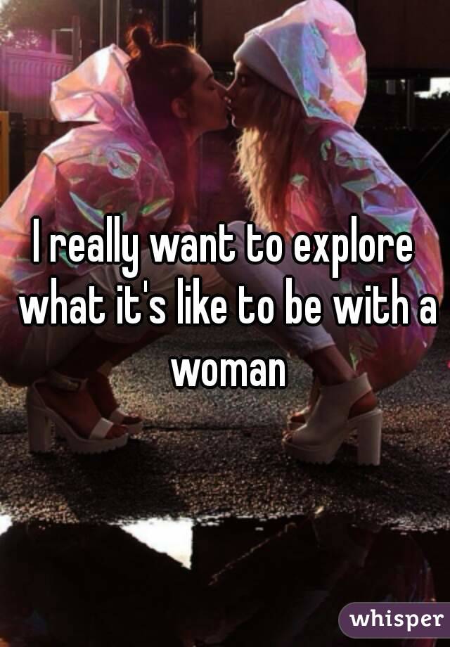 I really want to explore what it's like to be with a woman