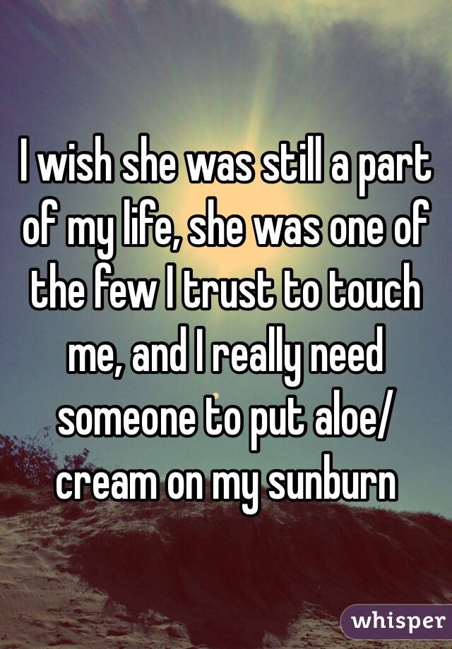 I wish she was still a part of my life, she was one of the few I trust to touch me, and I really need someone to put aloe/cream on my sunburn