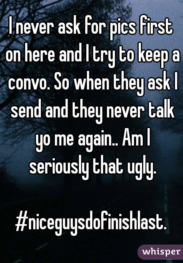 I never ask for pics first on here and I try to keep a convo. So when they ask I send and they never talk yo me again.. Am I seriously that ugly.

#niceguysdofinishlast.