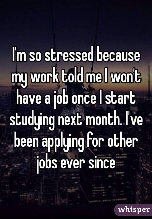 I'm so stressed because my work told me I won't have a job once I start studying next month. I've been applying for other jobs ever since