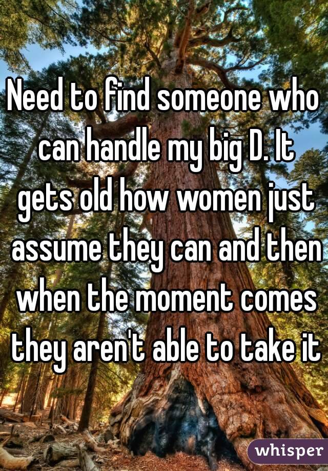 Need to find someone who can handle my big D. It gets old how women just assume they can and then when the moment comes they aren't able to take it