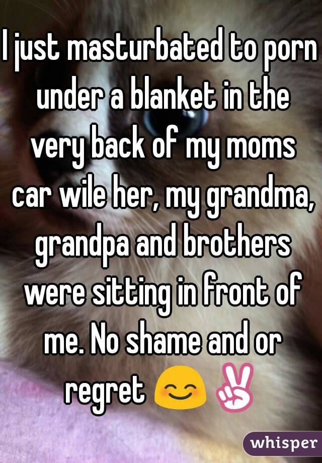 I just masturbated to porn under a blanket in the very back of my moms car wile her, my grandma, grandpa and brothers were sitting in front of me. No shame and or regret 😊✌