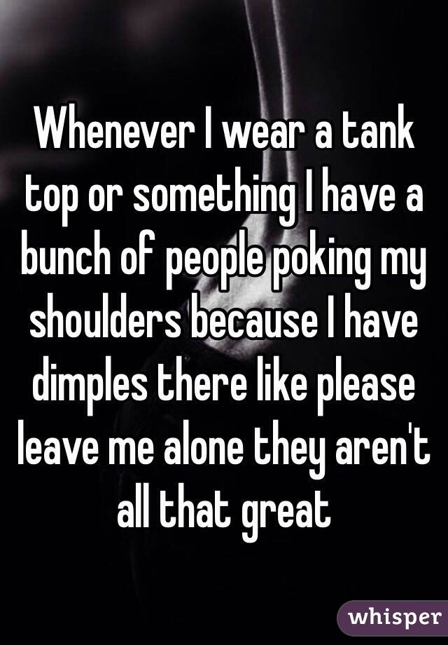 Whenever I wear a tank top or something I have a bunch of people poking my shoulders because I have dimples there like please leave me alone they aren't all that great 