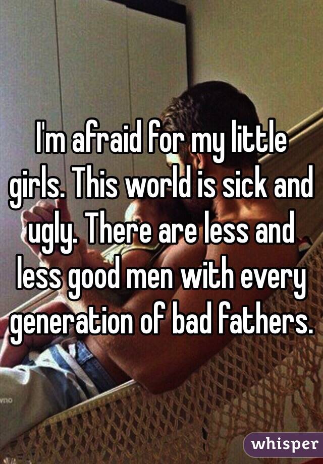 I'm afraid for my little girls. This world is sick and ugly. There are less and less good men with every generation of bad fathers.