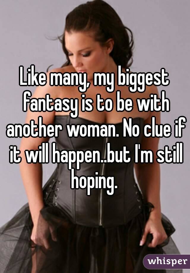 Like many, my biggest fantasy is to be with another woman. No clue if it will happen..but I'm still hoping. 