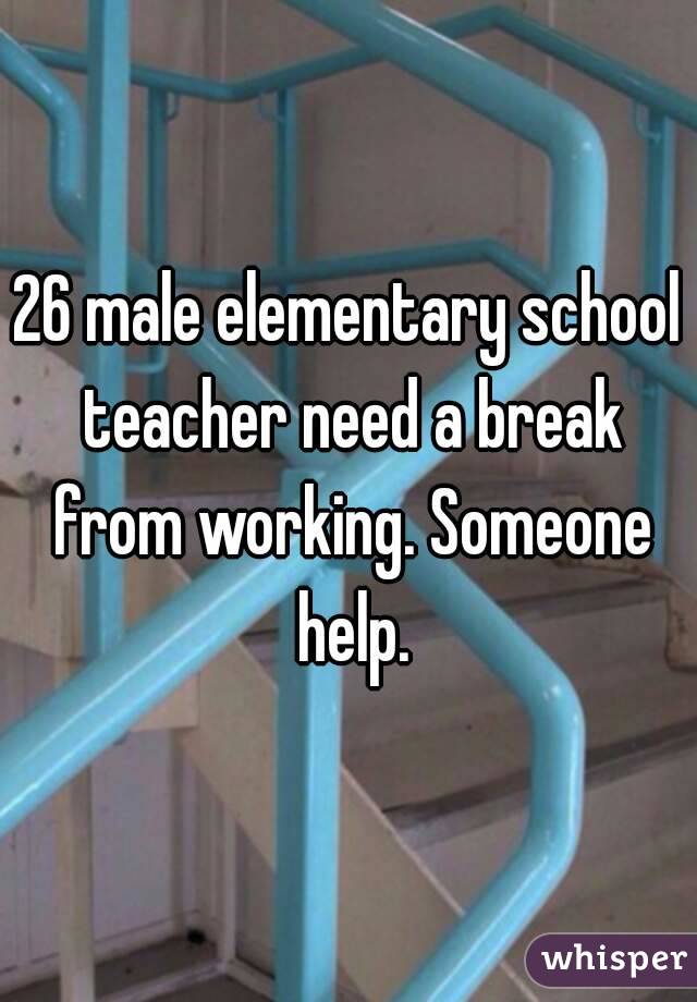 26 male elementary school teacher need a break from working. Someone help.