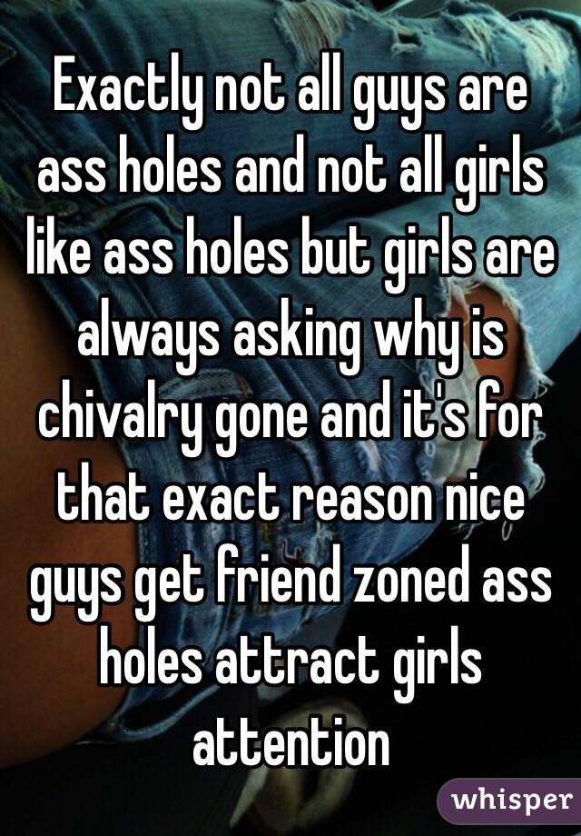 Exactly not all guys are ass holes and not all girls like ass holes but girls are always asking why is chivalry gone and it's for that exact reason nice guys get friend zoned ass holes attract girls attention 