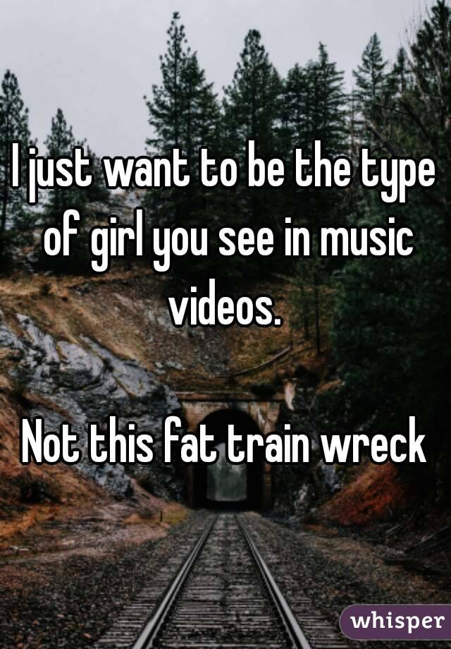 I just want to be the type of girl you see in music videos. 

Not this fat train wreck