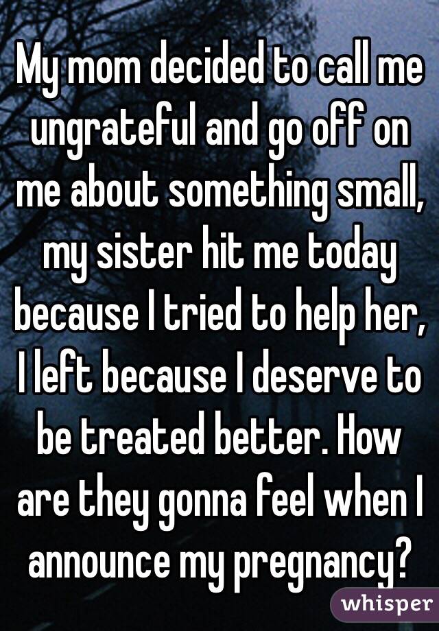 My mom decided to call me ungrateful and go off on me about something small, my sister hit me today because I tried to help her, I left because I deserve to be treated better. How are they gonna feel when I announce my pregnancy?