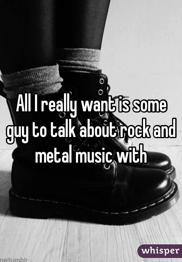 All I really want is some guy to talk about rock and metal music with
