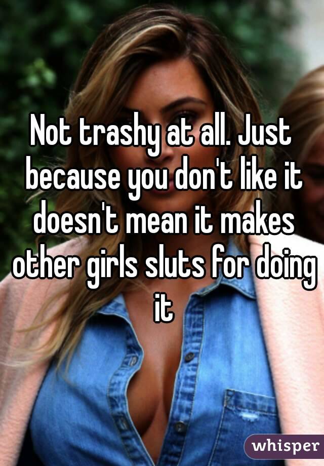 Not trashy at all. Just because you don't like it doesn't mean it makes other girls sluts for doing it