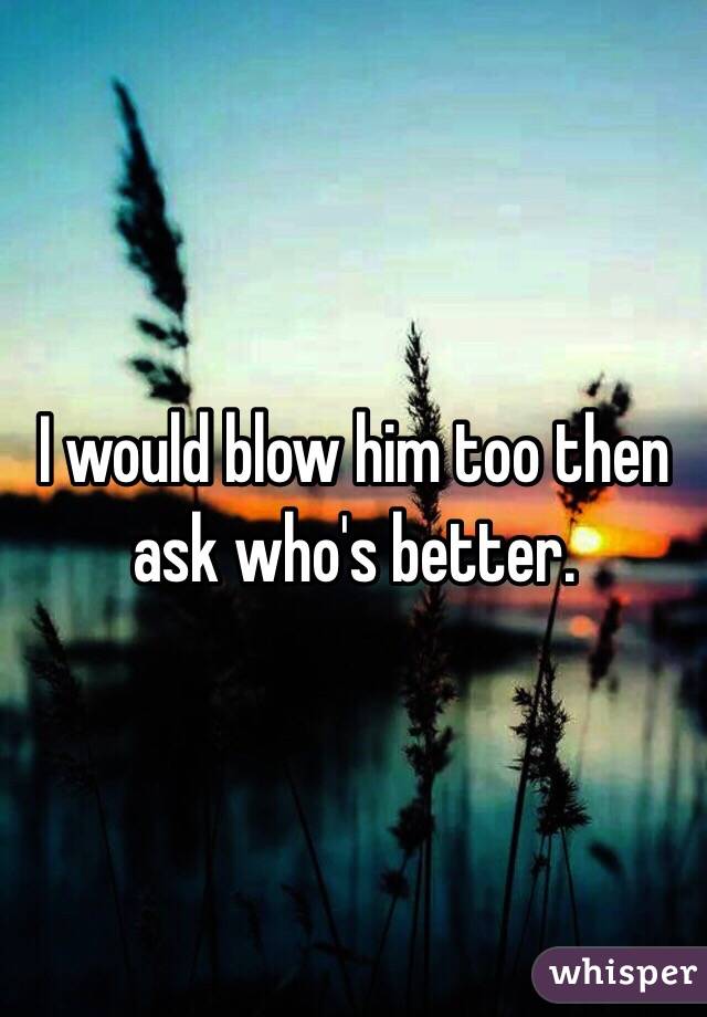 I would blow him too then ask who's better.