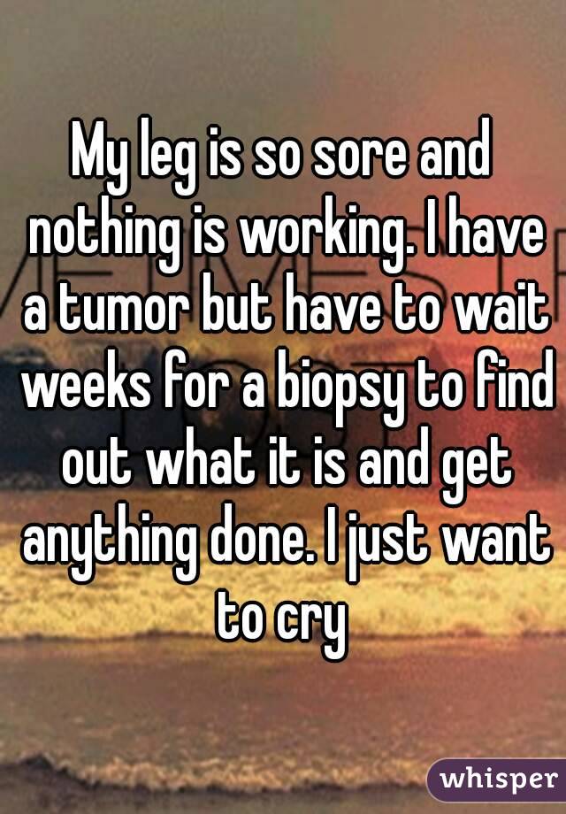 My leg is so sore and nothing is working. I have a tumor but have to wait weeks for a biopsy to find out what it is and get anything done. I just want to cry 