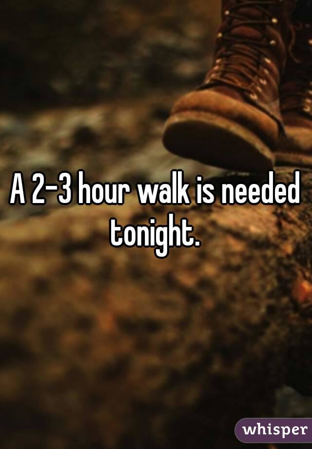 A 2-3 hour walk is needed tonight. 