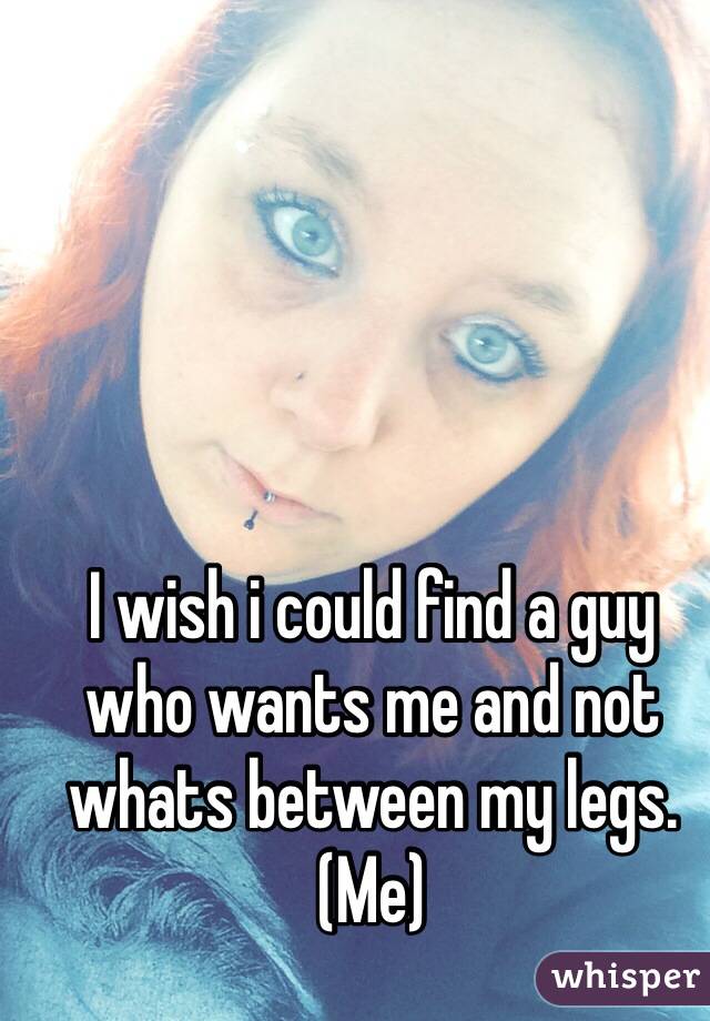 I wish i could find a guy who wants me and not whats between my legs. (Me) 