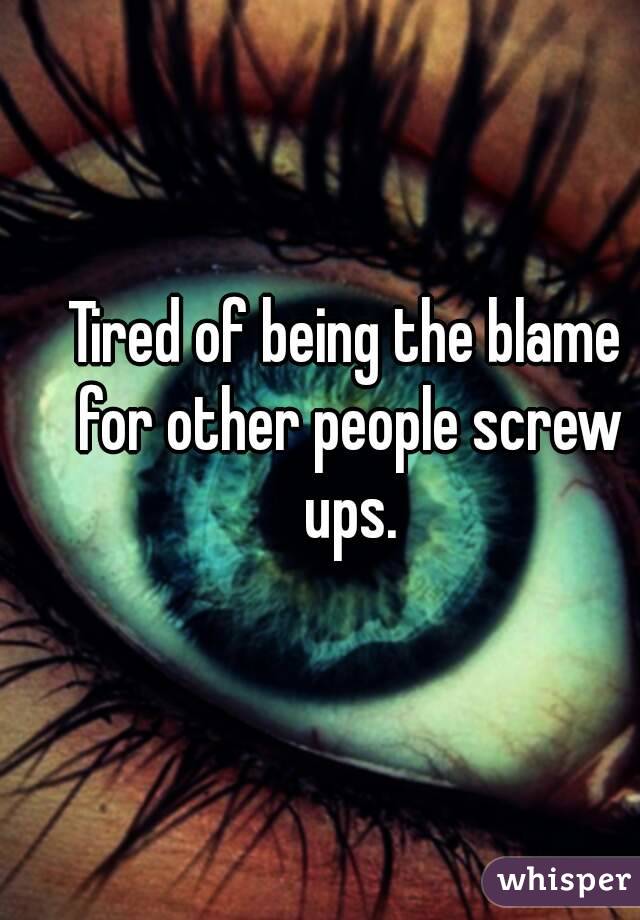 Tired of being the blame for other people screw ups.
