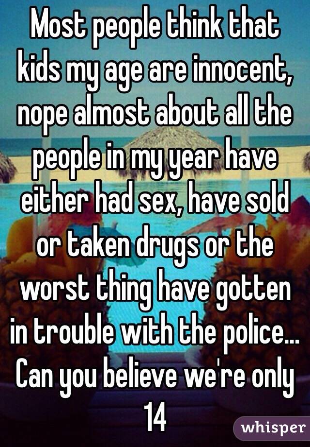 Most people think that kids my age are innocent, nope almost about all the people in my year have either had sex, have sold or taken drugs or the worst thing have gotten in trouble with the police... 
Can you believe we're only 14