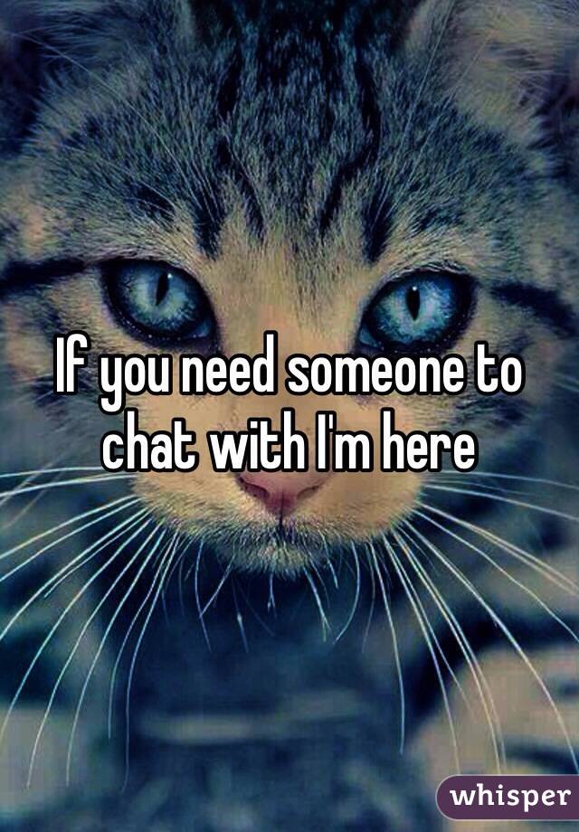 If you need someone to chat with I'm here 