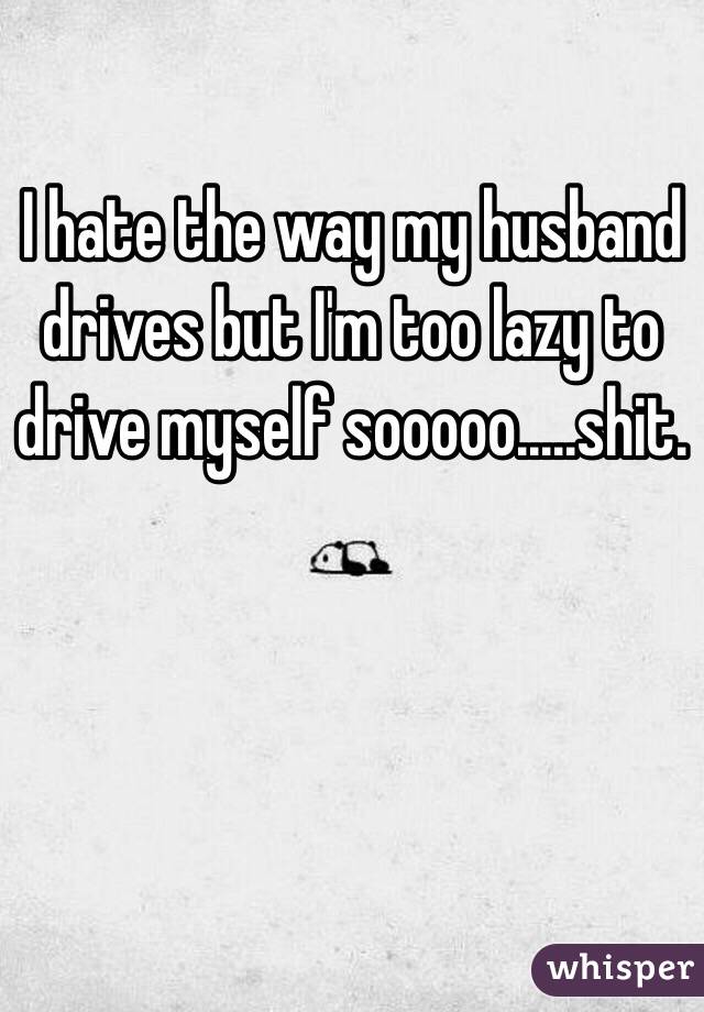 I hate the way my husband drives but I'm too lazy to drive myself sooooo.....shit. 