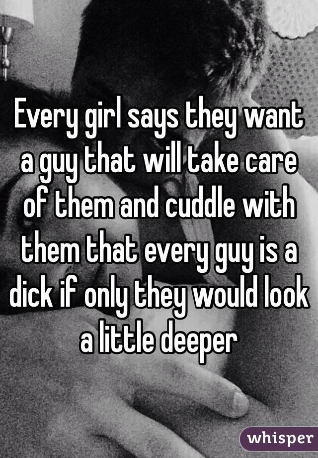 Every girl says they want a guy that will take care of them and cuddle with them that every guy is a dick if only they would look a little deeper