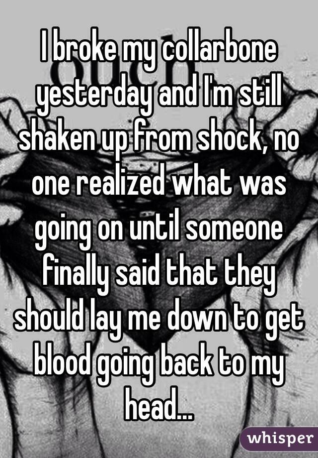 I broke my collarbone yesterday and I'm still shaken up from shock, no one realized what was going on until someone finally said that they should lay me down to get blood going back to my head...