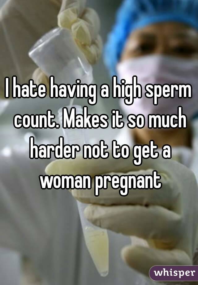 I hate having a high sperm count. Makes it so much harder not to get a woman pregnant