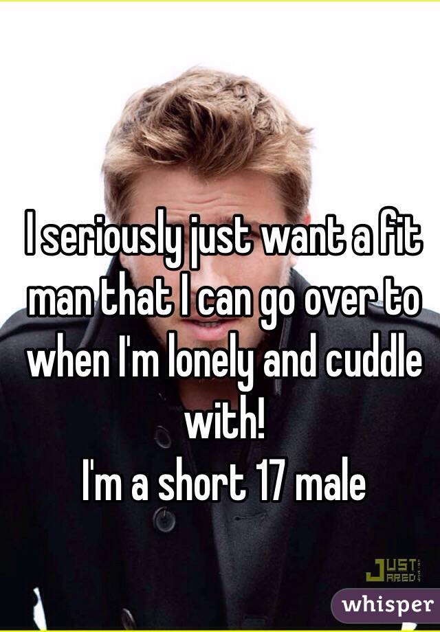 I seriously just want a fit man that I can go over to when I'm lonely and cuddle with! 
I'm a short 17 male