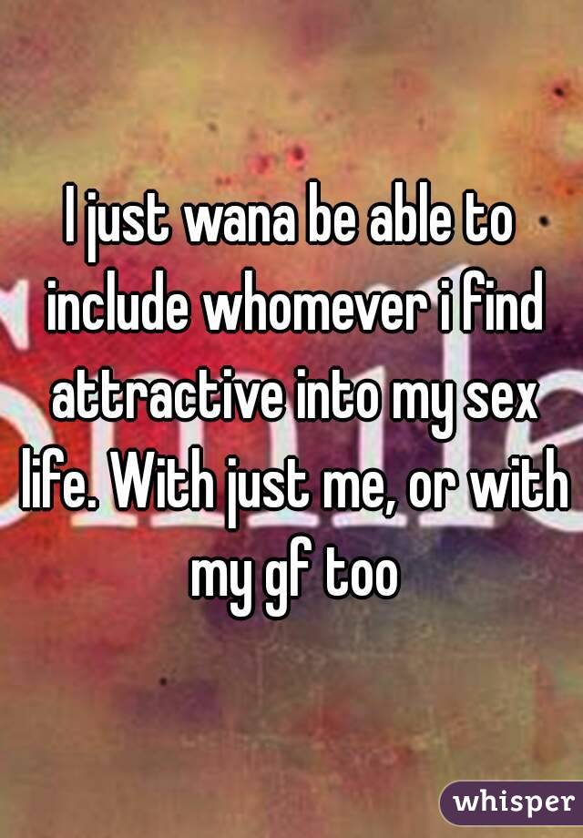 I just wana be able to include whomever i find attractive into my sex life. With just me, or with my gf too