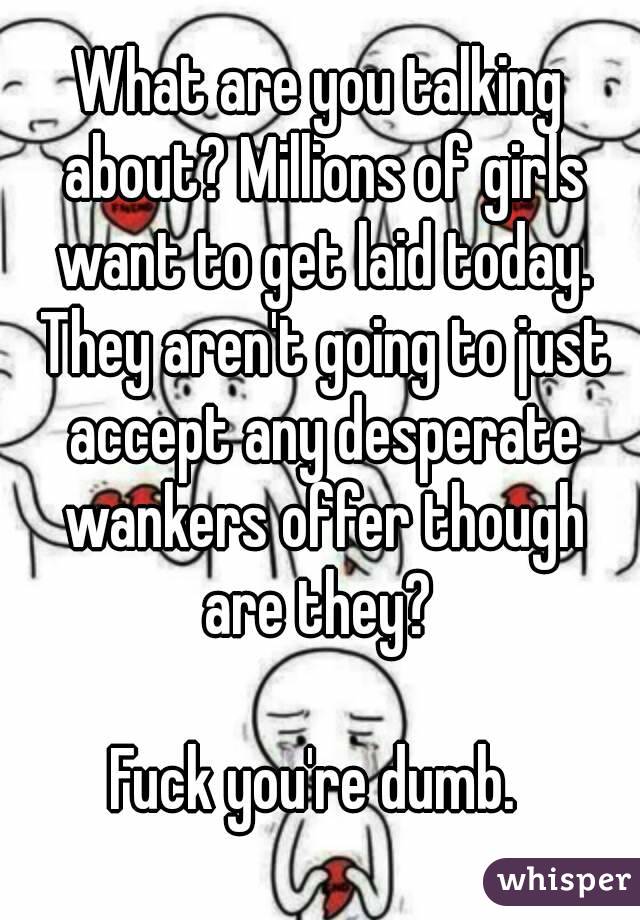 What are you talking about? Millions of girls want to get laid today. They aren't going to just accept any desperate wankers offer though are they? 

Fuck you're dumb. 