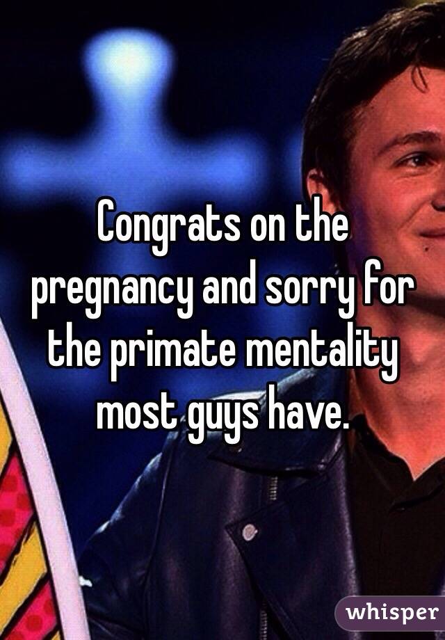 Congrats on the pregnancy and sorry for the primate mentality most guys have. 