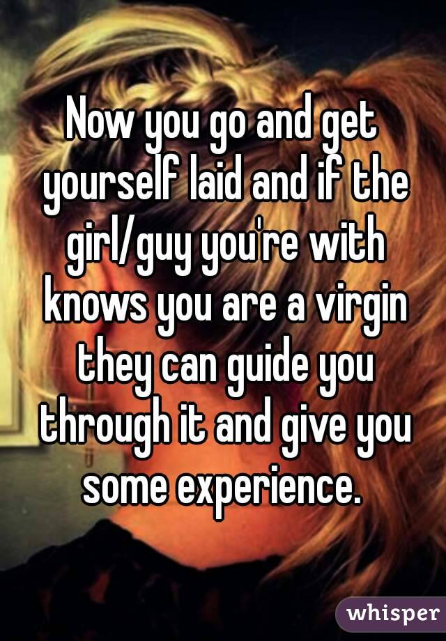 Now you go and get yourself laid and if the girl/guy you're with knows you are a virgin they can guide you through it and give you some experience. 