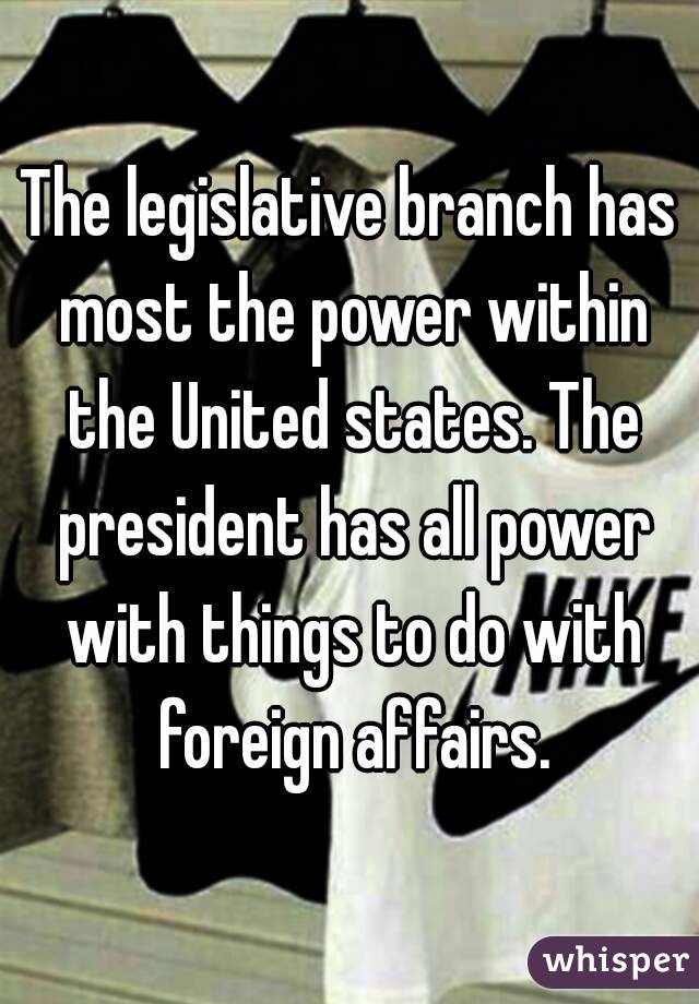 The legislative branch has most the power within the United states. The president has all power with things to do with foreign affairs.