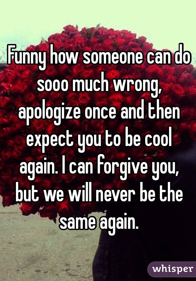 Funny how someone can do sooo much wrong, apologize once and then expect you to be cool again. I can forgive you, but we will never be the same again.