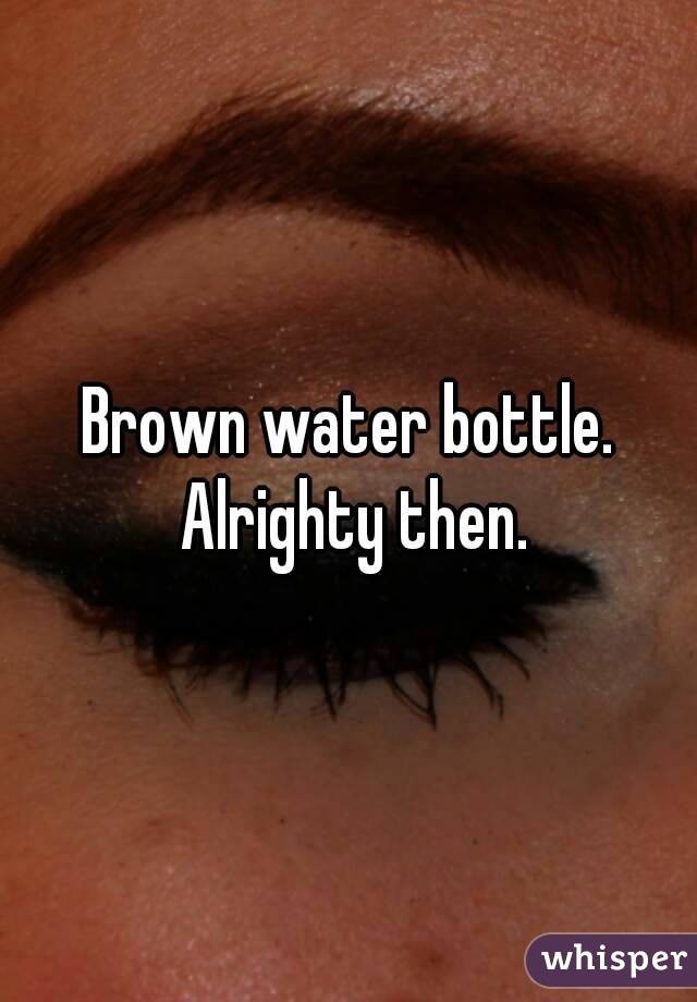 Brown water bottle. Alrighty then.